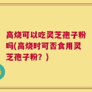 高烧可以吃灵芝孢子粉吗(高烧时可否食用灵芝孢子粉？)