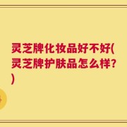 灵芝牌化妆品好不好(灵芝牌护肤品怎么样？)