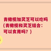 青橄榄加灵芝可以吃吗(青橄榄和灵芝组合：可以食用吗？)
