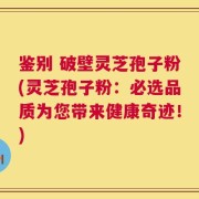 鉴别 破壁灵芝孢子粉(灵芝孢子粉：必选品质为您带来健康奇迹！)
