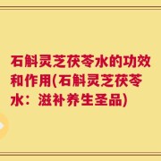石斛灵芝茯苓水的功效和作用(石斛灵芝茯苓水：滋补养生圣品)