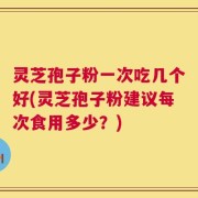 灵芝孢子粉一次吃几个好(灵芝孢子粉建议每次食用多少？)