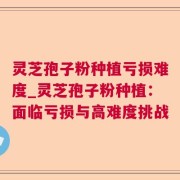 灵芝孢子粉种植亏损难度_灵芝孢子粉种植：面临亏损与高难度挑战