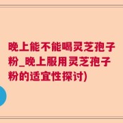 晚上能不能喝灵芝孢子粉_晚上服用灵芝孢子粉的适宜性探讨)
