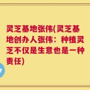 灵芝基地张伟(灵芝基地创办人张伟：种植灵芝不仅是生意也是一种责任)