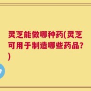 灵芝能做哪种药(灵芝可用于制造哪些药品？)