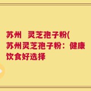 苏州  灵芝孢子粉(苏州灵芝孢子粉：健康饮食好选择