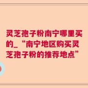 灵芝孢子粉南宁哪里买的_“南宁地区购买灵芝孢子粉的推荐地点”