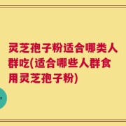 灵芝孢子粉适合哪类人群吃(适合哪些人群食用灵芝孢子粉)