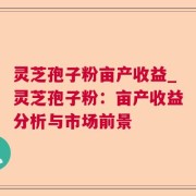 灵芝孢子粉亩产收益_灵芝孢子粉：亩产收益分析与市场前景