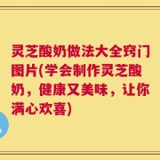 灵芝酸奶做法大全窍门图片(学会制作灵芝酸奶，健康又美味，让你满心欢喜)