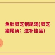 鱼肚灵芝猪尾汤(灵芝猪尾汤：滋补佳品)