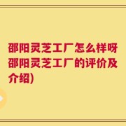 邵阳灵芝工厂怎么样呀邵阳灵芝工厂的评价及介绍)