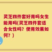 灵芝四件套好用吗女生能用吗(灵芝四件套适合女性吗？使用效果如何？)