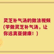灵芝补气汤的做法视频(学做灵芝补气汤，让你远离亚健康！)