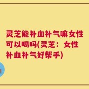 灵芝能补血补气嘛女性可以喝吗(灵芝：女性补血补气好帮手)