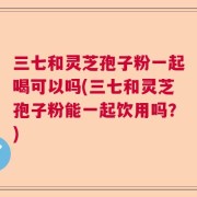 三七和灵芝孢子粉一起喝可以吗(三七和灵芝孢子粉能一起饮用吗？)