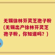 无锡徐林芬灵芝孢子粉(无锡出产徐林芬灵芝孢子粉，你知道吗？)