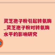 灵芝孢子粉引起转氨酶_灵芝孢子粉对转氨酶水平的影响研究