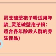 灵芝破壁孢子粉适用年龄_灵芝破壁孢子粉:适合各年龄段人群的养生佳品)