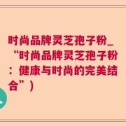 时尚品牌灵芝孢子粉_“时尚品牌灵芝孢子粉：健康与时尚的完美结合”)