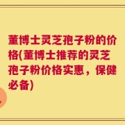 董博士灵芝孢子粉的价格(董博士推荐的灵芝孢子粉价格实惠，保健必备)