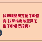 拉萨破壁灵芝孢子粉招商(拉萨推出破壁灵芝孢子粉进行招商)