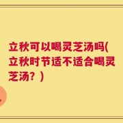 立秋可以喝灵芝汤吗(立秋时节适不适合喝灵芝汤？)