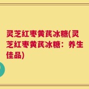灵芝红枣黄芪冰糖(灵芝红枣黄芪冰糖：养生佳品)
