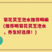 菊花灵芝泡水推荐喝嘛(推荐喝菊花灵芝泡水，养生好选择！)