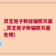 灵芝孢子粉经辐照灭菌_灵芝孢子粉辐照灭菌处理)