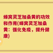 蜂窝灵芝加桑黄的功效和作用(蜂窝灵芝加桑黄：强化免疫，提升健康)