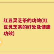 红豆灵芝茶的功效(红豆灵芝茶的好处及健康功效)