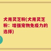 犬用灵芝粉(犬用灵芝粉：增强宠物免疫力的选择)