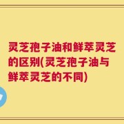 灵芝孢子油和鲜萃灵芝的区别(灵芝孢子油与鲜萃灵芝的不同)
