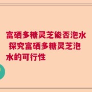 富硒多糖灵芝能否泡水 探究富硒多糖灵芝泡水的可行性