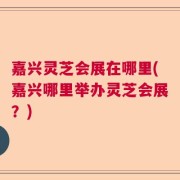嘉兴灵芝会展在哪里(嘉兴哪里举办灵芝会展？)