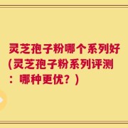 灵芝孢子粉哪个系列好(灵芝孢子粉系列评测：哪种更优？)
