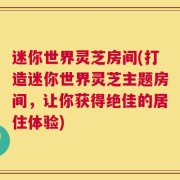 迷你世界灵芝房间(打造迷你世界灵芝主题房间，让你获得绝佳的居住体验)