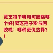 灵芝孢子粉和阿胶糕哪个好(灵芝孢子粉与阿胶糕：哪种更优选择？)