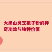 大黑山灵芝孢子粉的神奇功效与独特价值