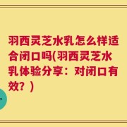 羽西灵芝水乳怎么样适合闭口吗(羽西灵芝水乳体验分享：对闭口有效？)