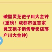 破壁灵芝孢子川大金钟(重磅！成都市区首家灵芝孢子销售专卖店落户川大金钟)