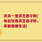 天天一堂灵芝孢子粉(每日饮用灵芝孢子粉，革新健康生活)