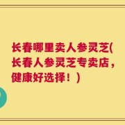长春哪里卖人参灵芝(长春人参灵芝专卖店，健康好选择！)
