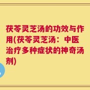 茯苓灵芝汤的功效与作用(茯苓灵芝汤：中医治疗多种症状的神奇汤剂)