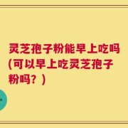 灵芝孢子粉能早上吃吗(可以早上吃灵芝孢子粉吗？)
