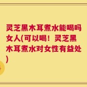 灵芝黑木耳煮水能喝吗女人(可以喝！灵芝黑木耳煮水对女性有益处)