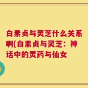 白素贞与灵芝什么关系啊(白素贞与灵芝：神话中的灵药与仙女