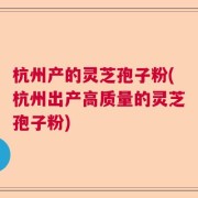 杭州产的灵芝孢子粉(杭州出产高质量的灵芝孢子粉)
